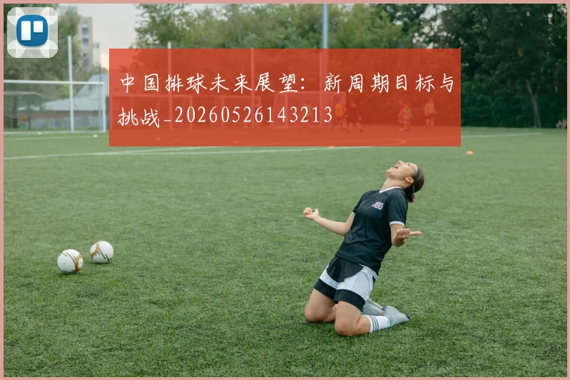 中国排球未来展望：新周期目标与挑战_20260526143213