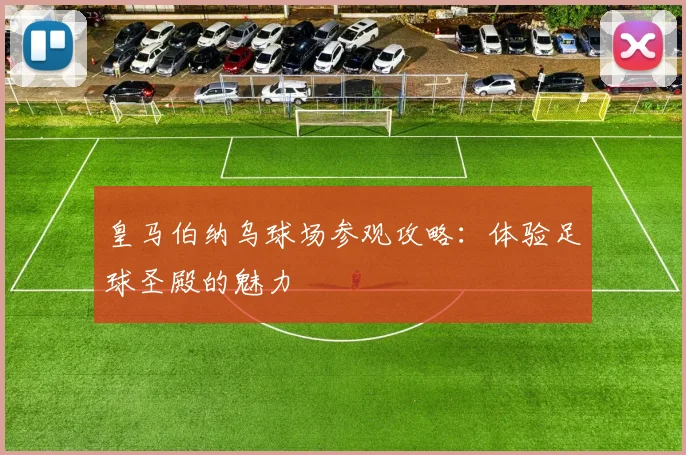 皇马伯纳乌球场参观攻略：体验足球圣殿的魅力