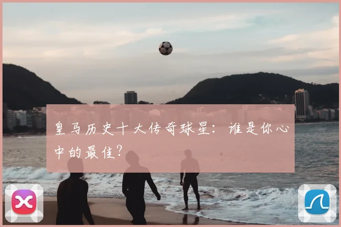 皇马历史十大传奇球星：谁是你心中的最佳？