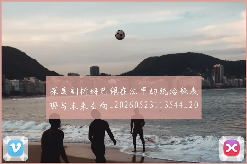 深度剖析姆巴佩在法甲的统治级表现与未来去向_20260523113544_20260609233552