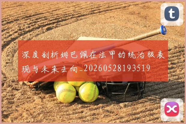 深度剖析姆巴佩在法甲的统治级表现与未来去向_20260528193519