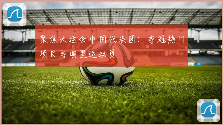 聚焦大运会中国代表团：夺冠热门项目与明星运动员