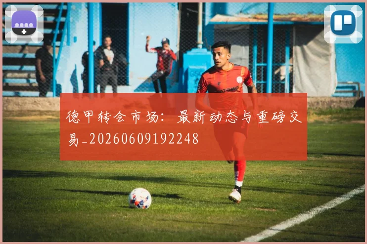 德甲转会市场：最新动态与重磅交易_20260609192248