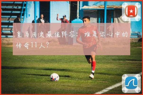 皇马历史最佳阵容:谁是你心中的传奇11人?